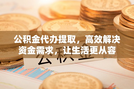 安国公积金代办提取，高效解决资金需求，让生活更从容