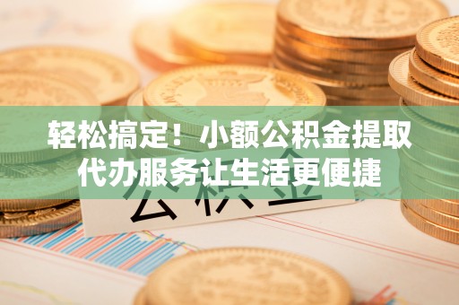 安国轻松搞定！小额公积金提取代办服务让生活更便捷