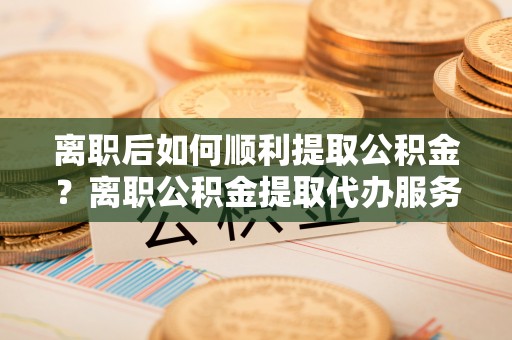安国离职后如何顺利提取公积金？离职公积金提取代办服务帮你搞定！