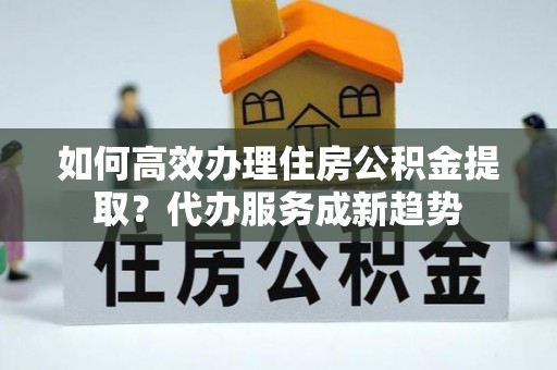 安国如何高效办理住房公积金提取？代办服务成新趋势