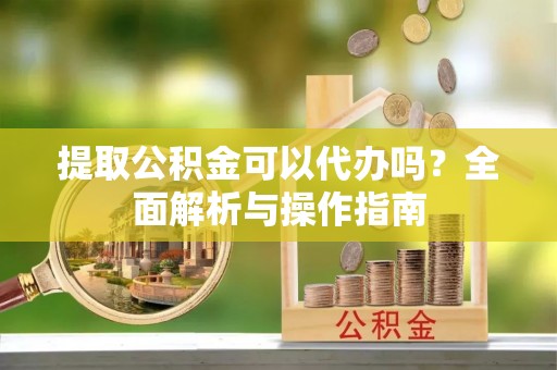 安国提取公积金可以代办吗？全面解析与操作指南