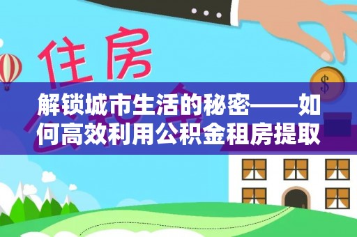 安国解锁城市生活的秘密——如何高效利用公积金租房提取政策优化居住体验