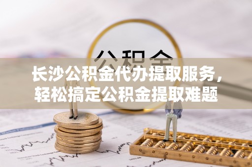 安国长沙公积金代办提取服务，轻松搞定公积金提取难题