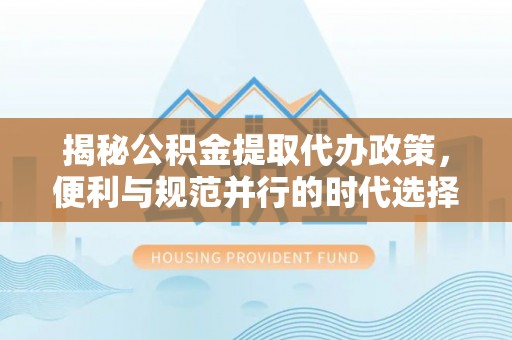 安国揭秘公积金提取代办政策，便利与规范并行的时代选择