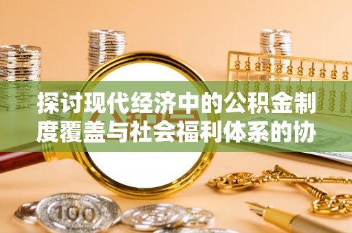 安国探讨现代经济中的公积金制度覆盖与社会福利体系的协同发展