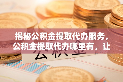 安国揭秘公积金提取代办服务，公积金提取代办哪里有，让你省时省心的解决方案