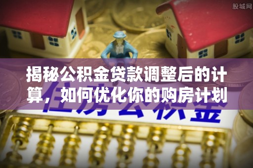 安国揭秘公积金贷款调整后的计算，如何优化你的购房计划