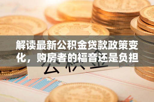 安国解读最新公积金贷款政策变化，购房者的福音还是负担？