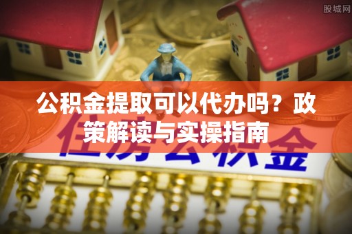 安国公积金提取可以代办吗？政策解读与实操指南