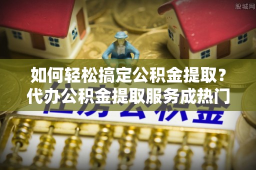 安国如何轻松搞定公积金提取？代办公积金提取服务成热门选择