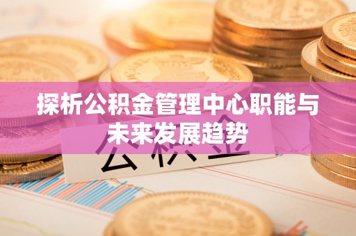 安国探析公积金管理中心职能与未来发展趋势
