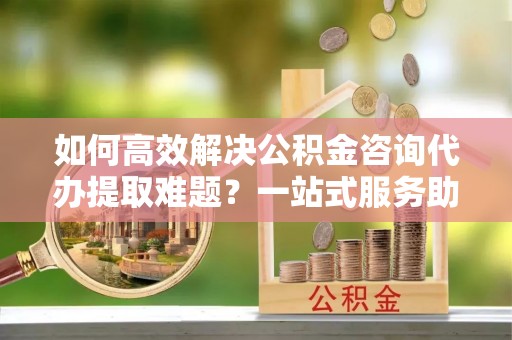 安国如何高效解决公积金咨询代办提取难题？一站式服务助您轻松搞定