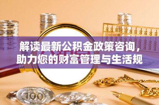 安国解读最新公积金政策咨询，助力您的财富管理与生活规划