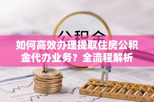 安国如何高效办理提取住房公积金代办业务？全流程解析