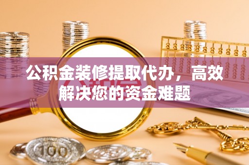 安国公积金装修提取代办，高效解决您的资金难题