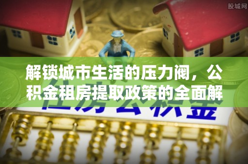 安国解锁城市生活的压力阀，公积金租房提取政策的全面解析与实践指南