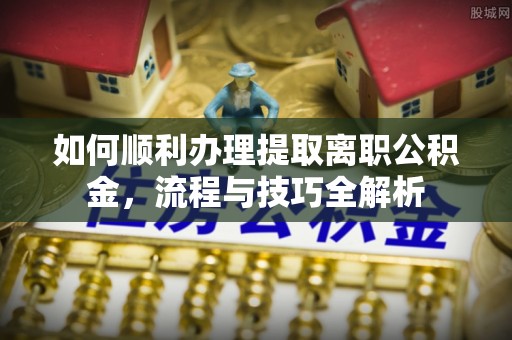 安国如何顺利办理提取离职公积金，流程与技巧全解析