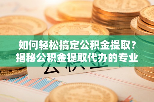 安国如何轻松搞定公积金提取？揭秘公积金提取代办的专业服务