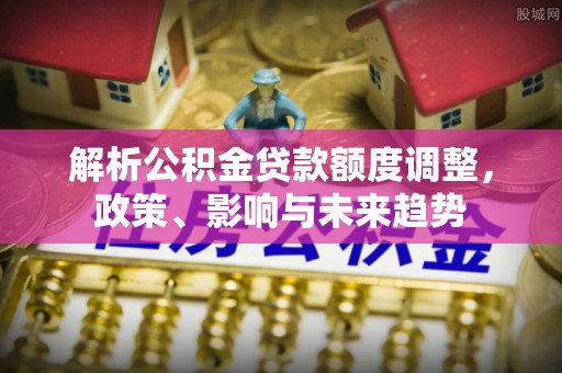 安国解析公积金贷款额度调整，政策、影响与未来趋势