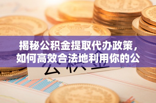 安国揭秘公积金提取代办政策，如何高效合法地利用你的公积金