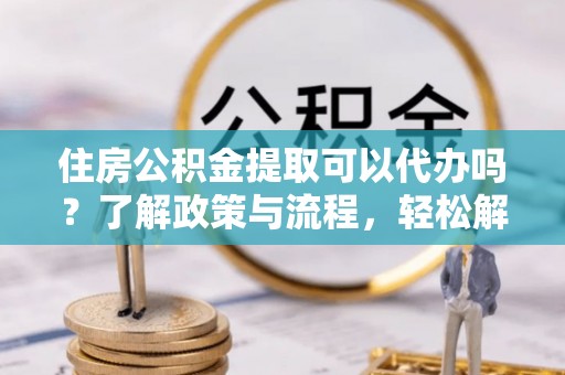 安国住房公积金提取可以代办吗？了解政策与流程，轻松解决你的疑问