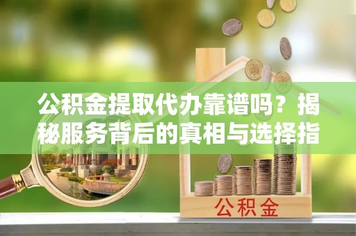 安国公积金提取代办靠谱吗？揭秘服务背后的真相与选择指南