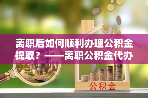 安国离职后如何顺利办理公积金提取？——离职公积金代办提取全攻略