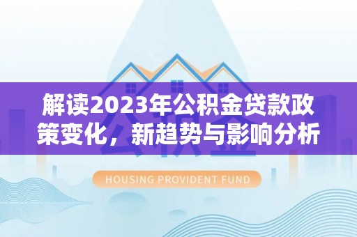 安国解读2023年公积金贷款政策变化，新趋势与影响分析