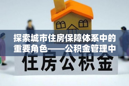 安国探索城市住房保障体系中的重要角色——公积金管理中心