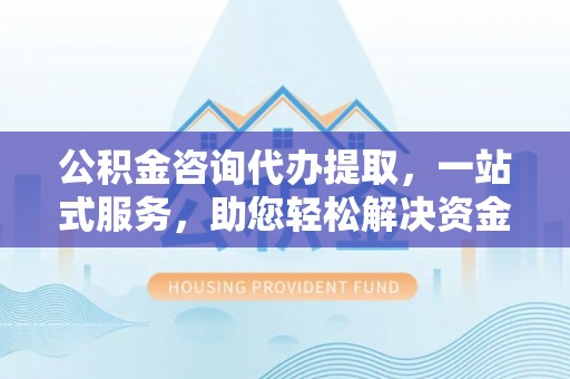 安国公积金咨询代办提取，一站式服务，助您轻松解决资金难题