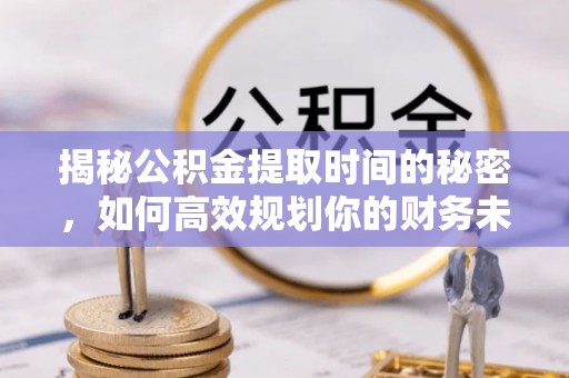 安国揭秘公积金提取时间的秘密，如何高效规划你的财务未来
