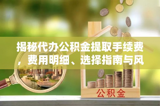安国揭秘代办公积金提取手续费，费用明细、选择指南与风险防范