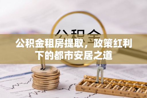 安国公积金租房提取，政策红利下的都市安居之道