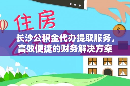 安国长沙公积金代办提取服务，高效便捷的财务解决方案