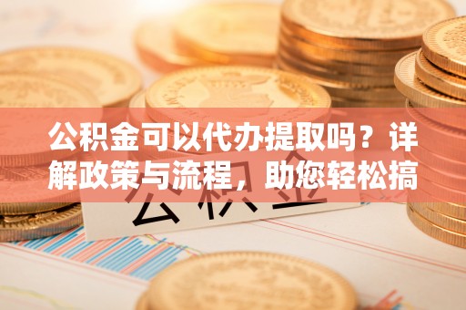 安国公积金可以代办提取吗？详解政策与流程，助您轻松搞定！