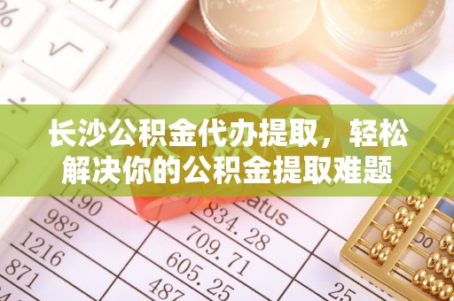安国长沙公积金代办提取，轻松解决你的公积金提取难题
