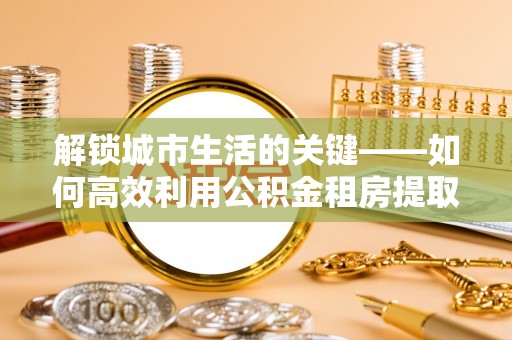 安国解锁城市生活的关键——如何高效利用公积金租房提取实现居住自由