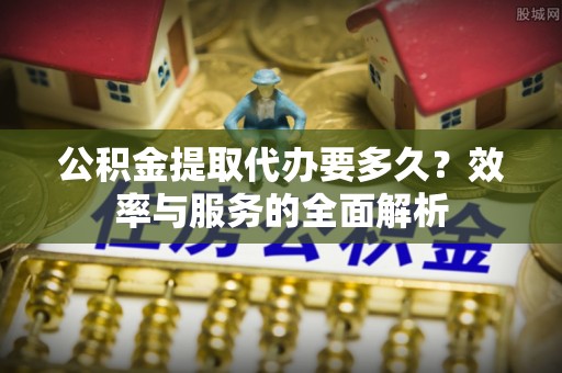 安国公积金提取代办要多久？效率与服务的全面解析