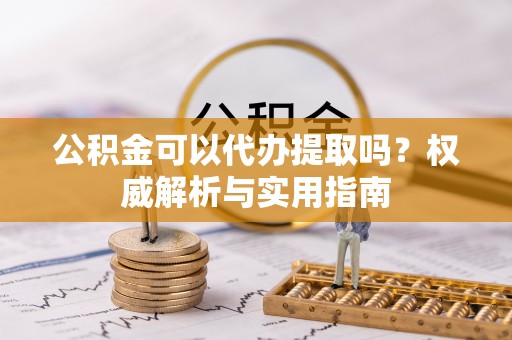 安国公积金可以代办提取吗？权威解析与实用指南