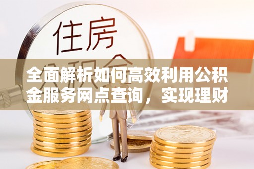 安国全面解析如何高效利用公积金服务网点查询，实现理财与生活优化