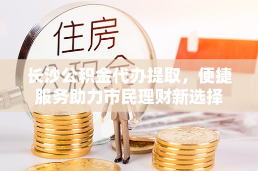 安国长沙公积金代办提取，便捷服务助力市民理财新选择