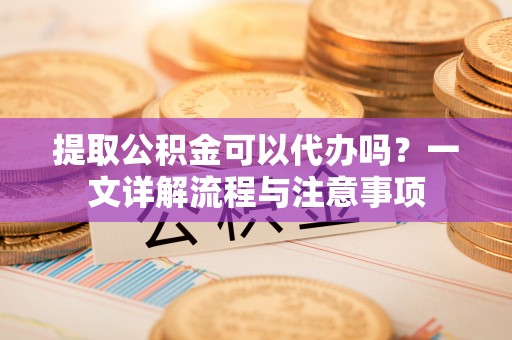 安国提取公积金可以代办吗？一文详解流程与注意事项