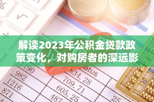 安国解读2023年公积金贷款政策变化，对购房者的深远影响