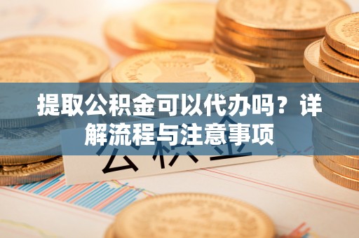 安国提取公积金可以代办吗？详解流程与注意事项