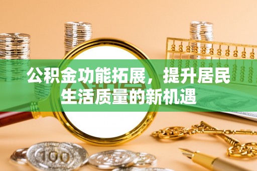 安国公积金功能拓展，提升居民生活质量的新机遇