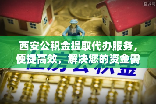 安国西安公积金提取代办服务，便捷高效，解决您的资金需求