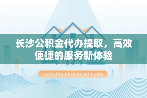 安国长沙公积金代办提取，高效便捷的服务新体验