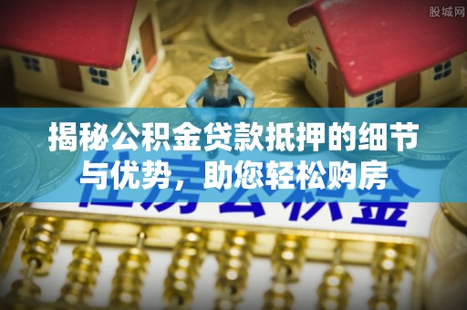 安国揭秘公积金贷款抵押的细节与优势，助您轻松购房