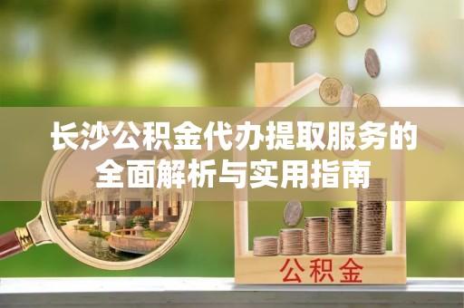 安国长沙公积金代办提取服务的全面解析与实用指南