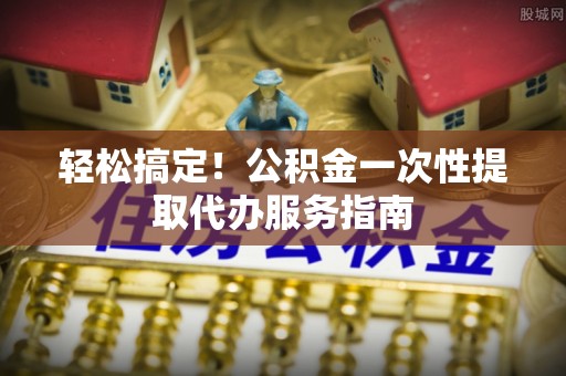 安国轻松搞定！公积金一次性提取代办服务指南